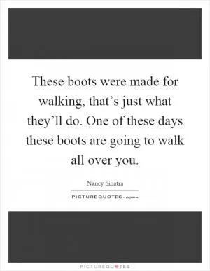 These boots were made for walking, that’s just what they’ll do. One of these days these boots are going to walk all over you Picture Quote #1