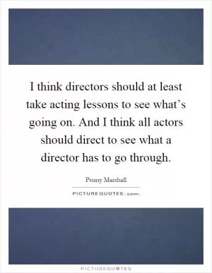 I think directors should at least take acting lessons to see what’s going on. And I think all actors should direct to see what a director has to go through Picture Quote #1