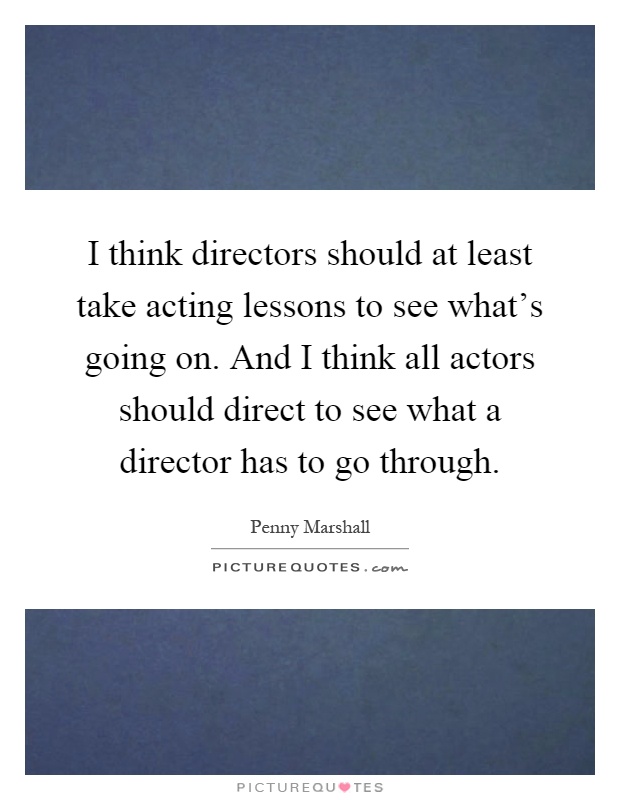I think directors should at least take acting lessons to see what's going on. And I think all actors should direct to see what a director has to go through Picture Quote #1