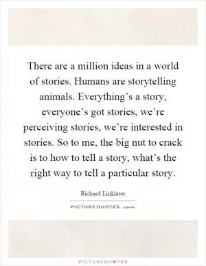 There are a million ideas in a world of stories. Humans are storytelling animals. Everything’s a story, everyone’s got stories, we’re perceiving stories, we’re interested in stories. So to me, the big nut to crack is to how to tell a story, what’s the right way to tell a particular story Picture Quote #1