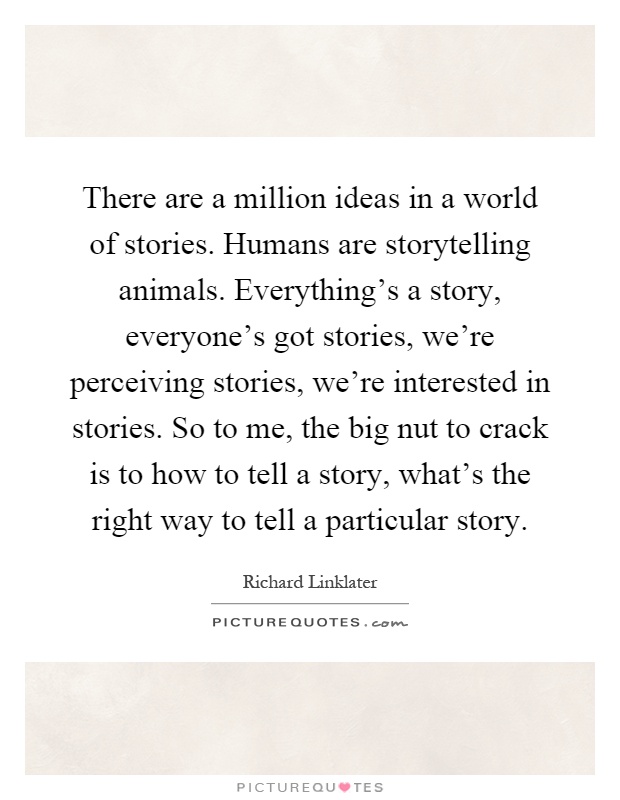 There are a million ideas in a world of stories. Humans are storytelling animals. Everything's a story, everyone's got stories, we're perceiving stories, we're interested in stories. So to me, the big nut to crack is to how to tell a story, what's the right way to tell a particular story Picture Quote #1