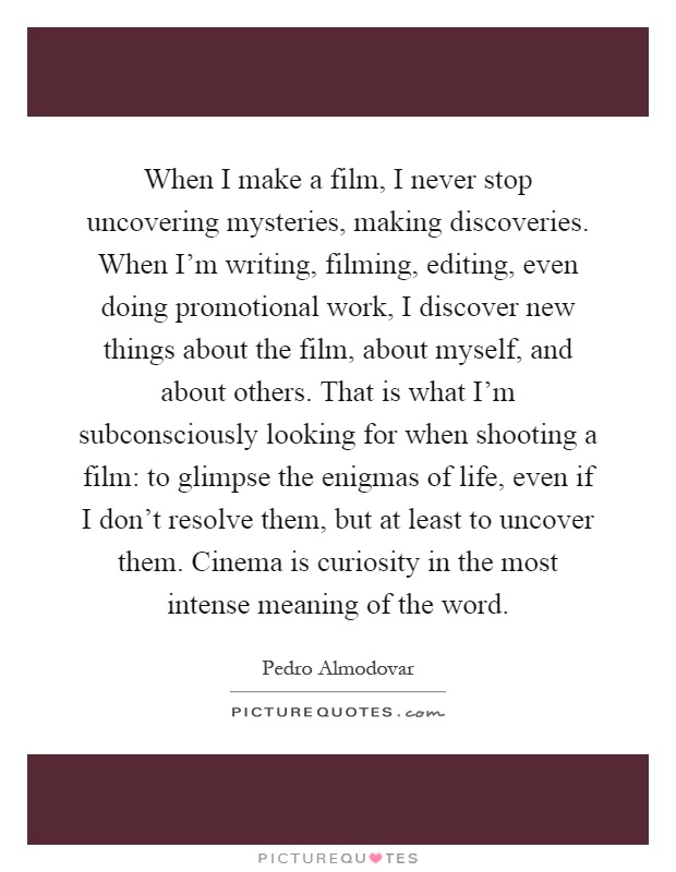 When I make a film, I never stop uncovering mysteries, making discoveries. When I'm writing, filming, editing, even doing promotional work, I discover new things about the film, about myself, and about others. That is what I'm subconsciously looking for when shooting a film: to glimpse the enigmas of life, even if I don't resolve them, but at least to uncover them. Cinema is curiosity in the most intense meaning of the word Picture Quote #1