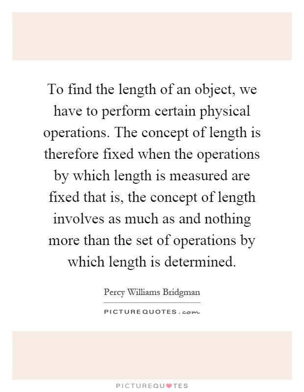 To find the length of an object, we have to perform certain physical operations. The concept of length is therefore fixed when the operations by which length is measured are fixed that is, the concept of length involves as much as and nothing more than the set of operations by which length is determined Picture Quote #1