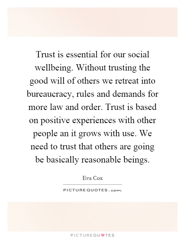 Trust is essential for our social wellbeing. Without trusting the good will of others we retreat into bureaucracy, rules and demands for more law and order. Trust is based on positive experiences with other people an it grows with use. We need to trust that others are going be basically reasonable beings Picture Quote #1