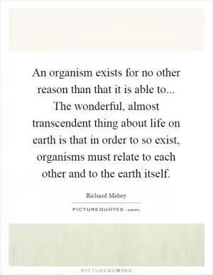 An organism exists for no other reason than that it is able to... The wonderful, almost transcendent thing about life on earth is that in order to so exist, organisms must relate to each other and to the earth itself Picture Quote #1