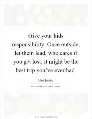 Give your kids responsibility. Once outside, let them lead, who cares if you get lost; it might be the best trip you’ve ever had Picture Quote #1