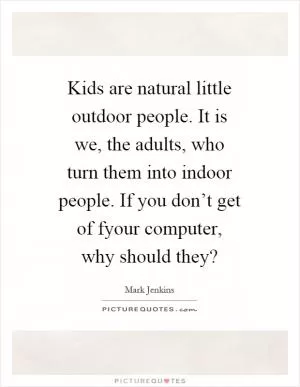 Kids are natural little outdoor people. It is we, the adults, who turn them into indoor people. If you don’t get of fyour computer, why should they? Picture Quote #1