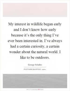 My interest in wildlife began early and I don’t know how early because it’s the only thing I’ve ever been interested in. I’ve always had a certain curiosity, a certain wonder about the natural world. I like to be outdoors Picture Quote #1