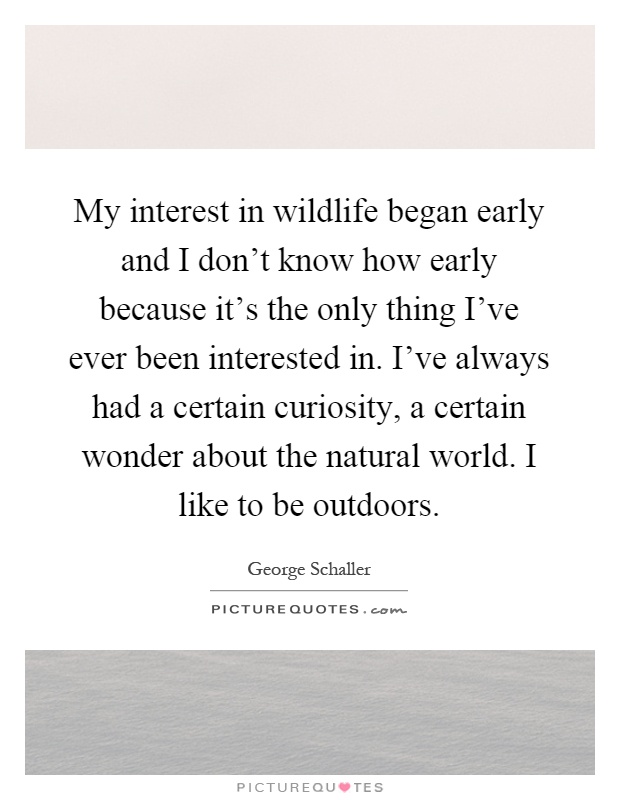 My interest in wildlife began early and I don't know how early because it's the only thing I've ever been interested in. I've always had a certain curiosity, a certain wonder about the natural world. I like to be outdoors Picture Quote #1