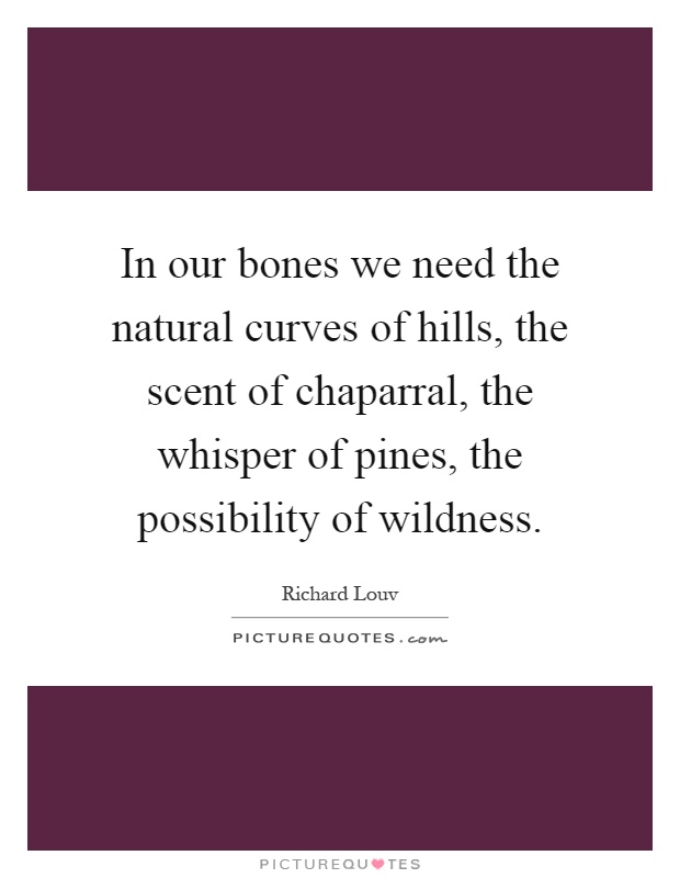 In our bones we need the natural curves of hills, the scent of chaparral, the whisper of pines, the possibility of wildness Picture Quote #1