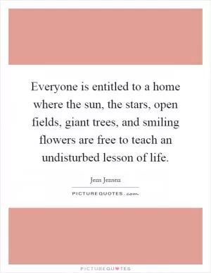 Everyone is entitled to a home where the sun, the stars, open fields, giant trees, and smiling flowers are free to teach an undisturbed lesson of life Picture Quote #1