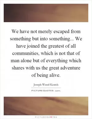 We have not merely escaped from something but into something... We have joined the greatest of all communities, which is not that of man alone but of everything which shares with us the great adventure of being alive Picture Quote #1
