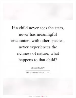 If a child never sees the stars, never has meaningful encounters with other species, never experiences the richness of nature, what happens to that child? Picture Quote #1