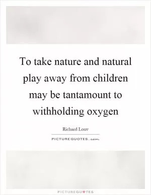 To take nature and natural play away from children may be tantamount to withholding oxygen Picture Quote #1
