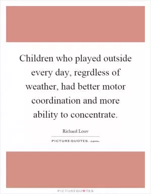Children who played outside every day, regrdless of weather, had better motor coordination and more ability to concentrate Picture Quote #1