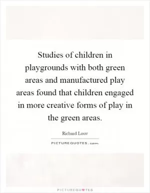 Studies of children in playgrounds with both green areas and manufactured play areas found that children engaged in more creative forms of play in the green areas Picture Quote #1