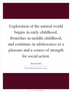 Exploration of the natural world begins in early childhood, flourishes in middle childhood, and continues in adolescence as a pleasure and a source of strength for social action Picture Quote #1