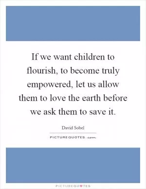 If we want children to flourish, to become truly empowered, let us allow them to love the earth before we ask them to save it Picture Quote #1