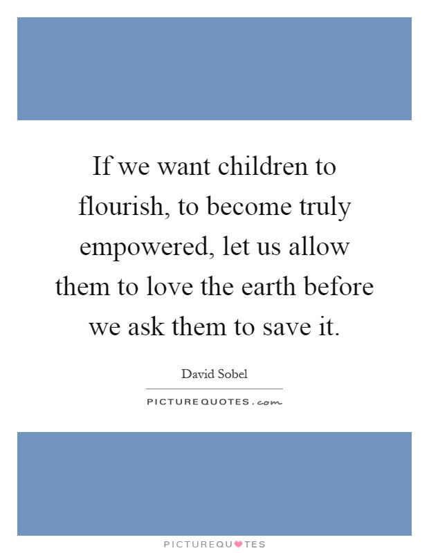 If we want children to flourish, to become truly empowered, let us allow them to love the earth before we ask them to save it Picture Quote #1