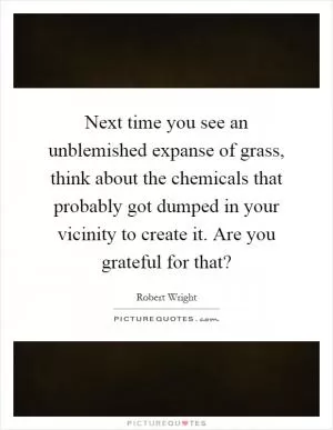 Next time you see an unblemished expanse of grass, think about the chemicals that probably got dumped in your vicinity to create it. Are you grateful for that? Picture Quote #1