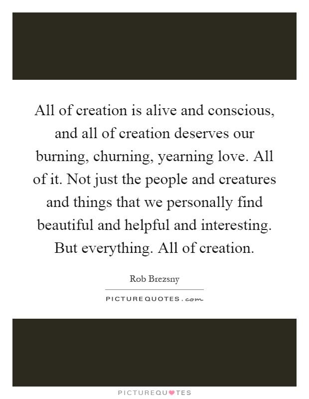 All of creation is alive and conscious, and all of creation deserves our burning, churning, yearning love. All of it. Not just the people and creatures and things that we personally find beautiful and helpful and interesting. But everything. All of creation Picture Quote #1