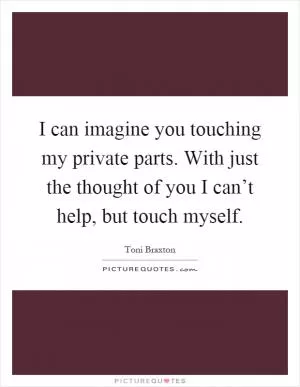 I can imagine you touching my private parts. With just the thought of you I can’t help, but touch myself Picture Quote #1
