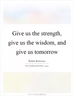 Give us the strength, give us the wisdom, and give us tomorrow Picture Quote #1