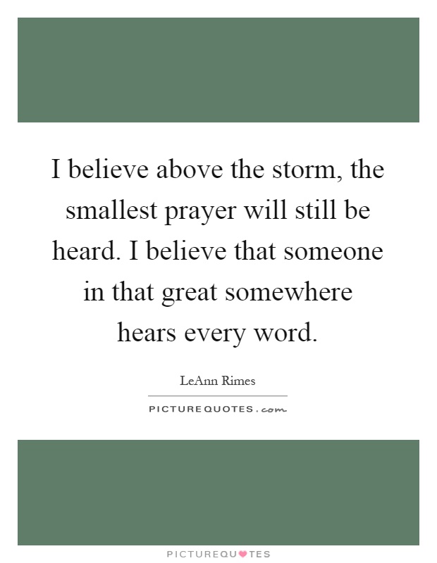 I believe above the storm, the smallest prayer will still be heard. I believe that someone in that great somewhere hears every word Picture Quote #1