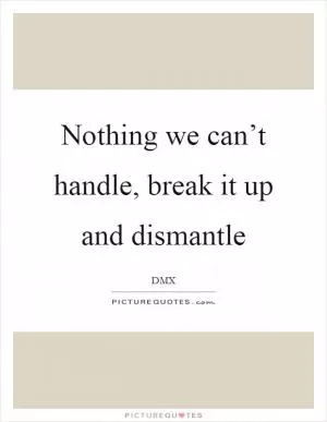 Nothing we can’t handle, break it up and dismantle Picture Quote #1