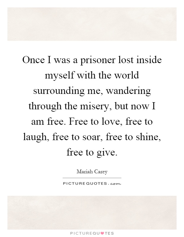 Once I was a prisoner lost inside myself with the world surrounding me, wandering through the misery, but now I am free. Free to love, free to laugh, free to soar, free to shine, free to give Picture Quote #1