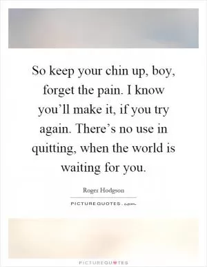 So keep your chin up, boy, forget the pain. I know you’ll make it, if you try again. There’s no use in quitting, when the world is waiting for you Picture Quote #1