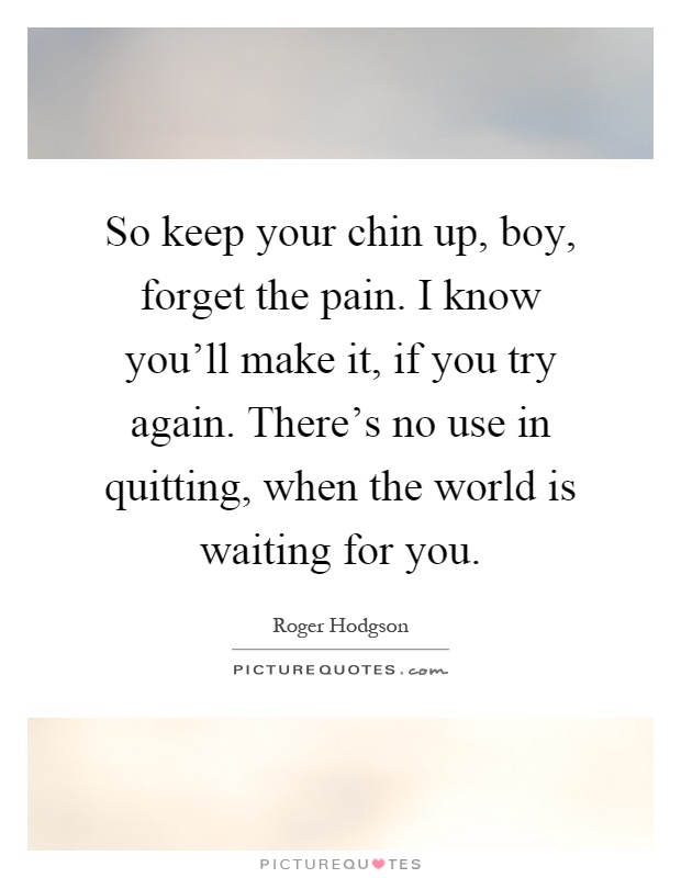 So keep your chin up, boy, forget the pain. I know you'll make it, if you try again. There's no use in quitting, when the world is waiting for you Picture Quote #1