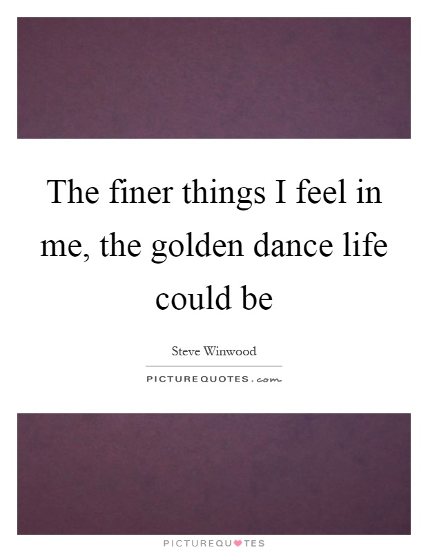 The finer things I feel in me, the golden dance life could be Picture Quote #1