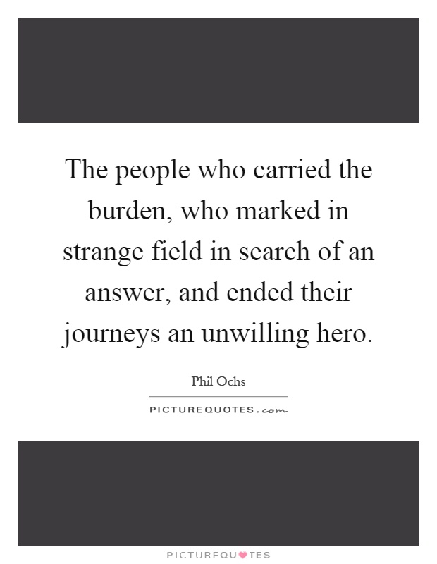 The people who carried the burden, who marked in strange field in search of an answer, and ended their journeys an unwilling hero Picture Quote #1