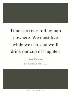 Time is a river rolling into nowhere. We must live while we can, and we’ll drink our cup of laughter Picture Quote #1