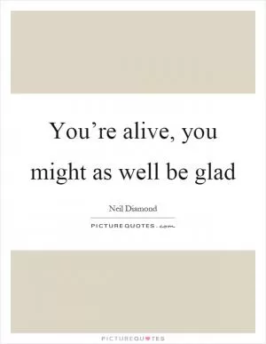 You’re alive, you might as well be glad Picture Quote #1