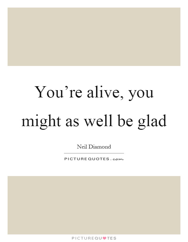 You're alive, you might as well be glad Picture Quote #1