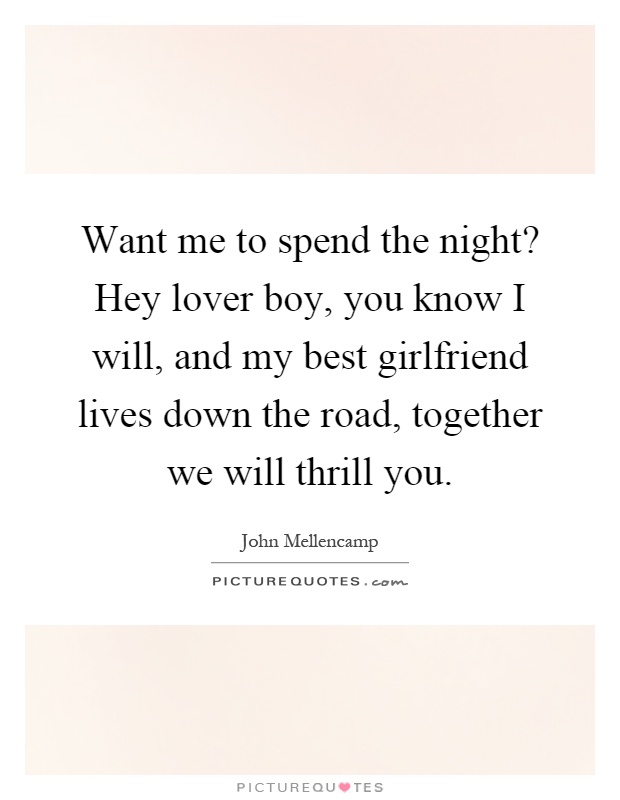 Want me to spend the night? Hey lover boy, you know I will, and my best girlfriend lives down the road, together we will thrill you Picture Quote #1