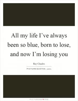 All my life I’ve always been so blue, born to lose, and now I’m losing you Picture Quote #1