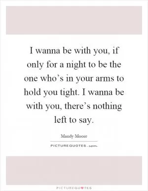 I wanna be with you, if only for a night to be the one who’s in your arms to hold you tight. I wanna be with you, there’s nothing left to say Picture Quote #1