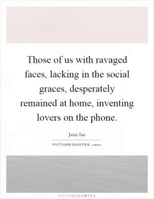 Those of us with ravaged faces, lacking in the social graces, desperately remained at home, inventing lovers on the phone Picture Quote #1