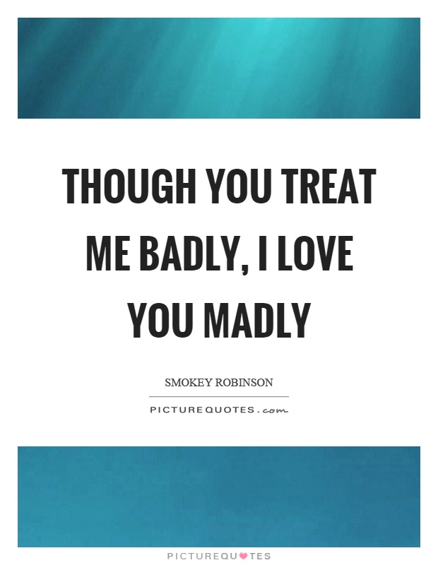 Though you treat me badly, I love you madly Picture Quote #1