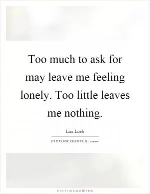 Too much to ask for may leave me feeling lonely. Too little leaves me nothing Picture Quote #1