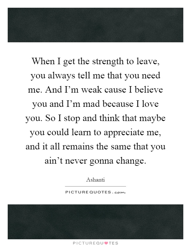 When I get the strength to leave, you always tell me that you need me. And I'm weak cause I believe you and I'm mad because I love you. So I stop and think that maybe you could learn to appreciate me, and it all remains the same that you ain't never gonna change Picture Quote #1