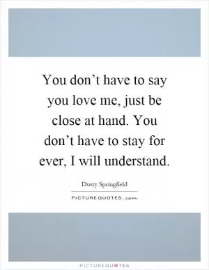You don’t have to say you love me, just be close at hand. You don’t have to stay for ever, I will understand Picture Quote #1