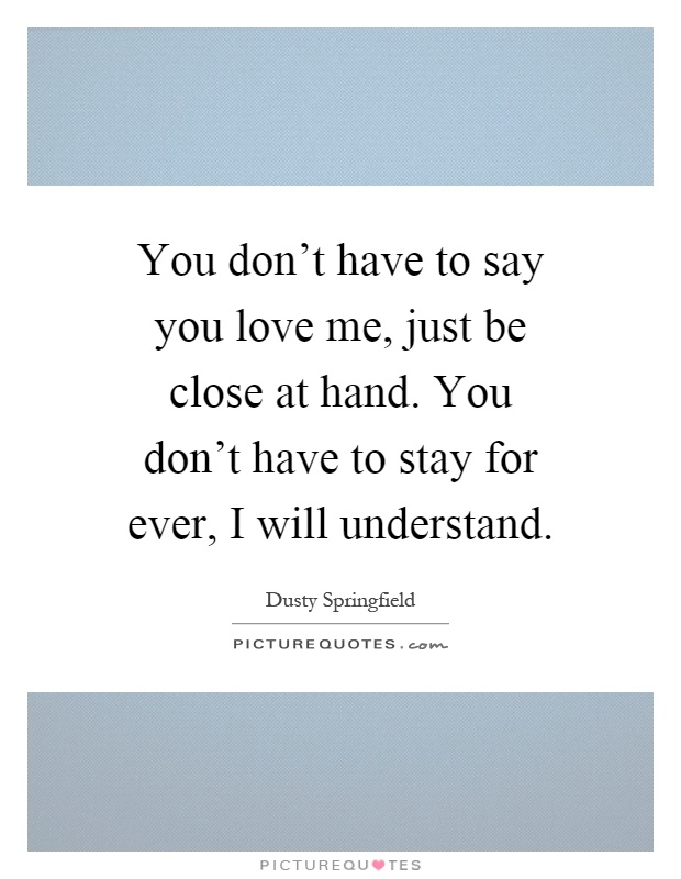 You don't have to say you love me, just be close at hand. You don't have to stay for ever, I will understand Picture Quote #1