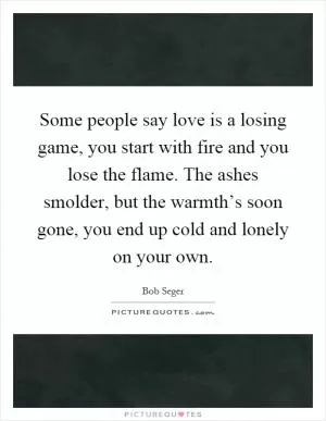 Some people say love is a losing game, you start with fire and you lose the flame. The ashes smolder, but the warmth’s soon gone, you end up cold and lonely on your own Picture Quote #1