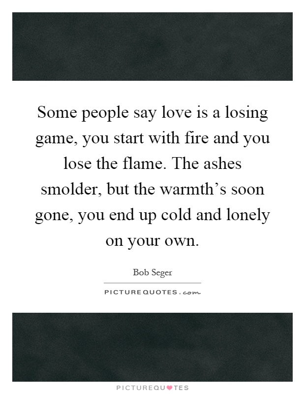 Some people say love is a losing game, you start with fire and you lose the flame. The ashes smolder, but the warmth's soon gone, you end up cold and lonely on your own Picture Quote #1