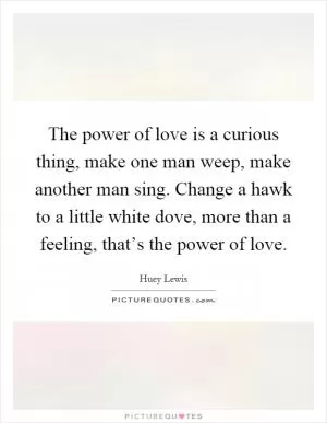 The power of love is a curious thing, make one man weep, make another man sing. Change a hawk to a little white dove, more than a feeling, that’s the power of love Picture Quote #1