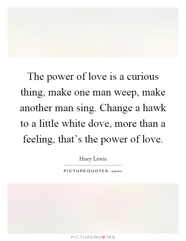 The power of love is a curious thing, make one man weep, make another man sing. Change a hawk to a little white dove, more than a feeling, that's the power of love Picture Quote #1